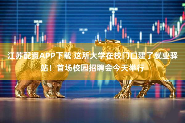 江苏配资APP下载 这所大学在校门口建了就业驿站！首场校园招聘会今天举行