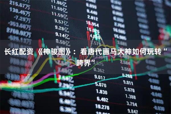 长红配资 《神骏图》：看唐代画马大神如何玩转“跨界”