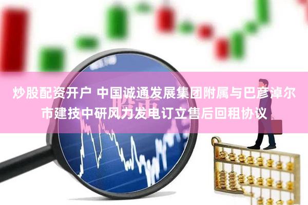 炒股配资开户 中国诚通发展集团附属与巴彦淖尔市建技中研风力发电订立售后回租协议