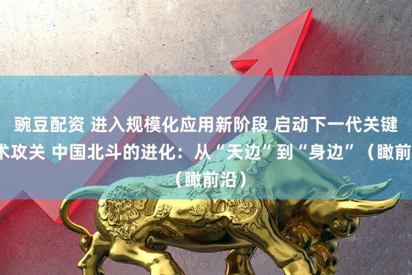 豌豆配资 进入规模化应用新阶段 启动下一代关键技术攻关 中国北斗的进化：从“天边”到“身边”（瞰前沿）