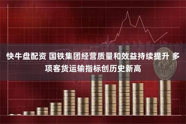 快牛盘配资 国铁集团经营质量和效益持续提升 多项客货运输指标创历史新高