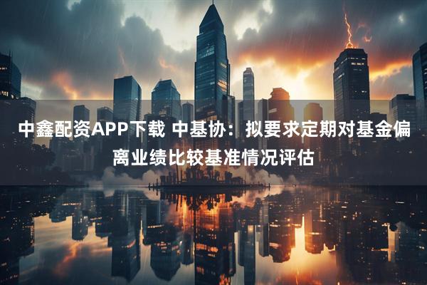 中鑫配资APP下载 中基协：拟要求定期对基金偏离业绩比较基准情况评估