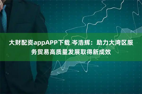 大财配资appAPP下载 岑浩辉：助力大湾区服务贸易高质量发展取得新成效