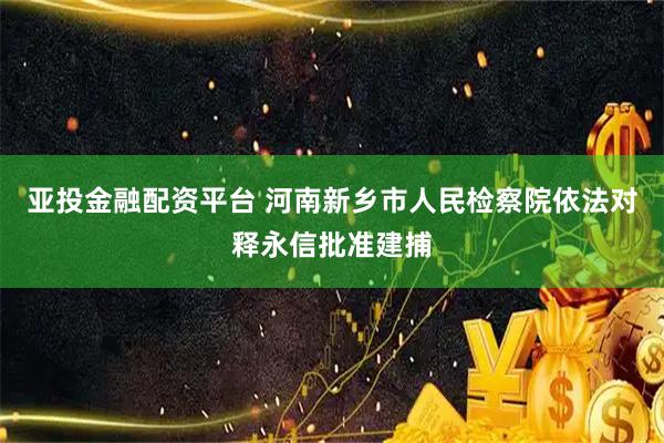 亚投金融配资平台 河南新乡市人民检察院依法对释永信批准建捕