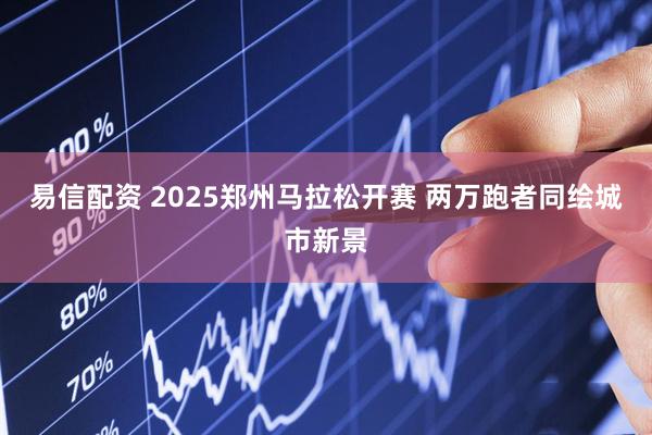 易信配资 2025郑州马拉松开赛 两万跑者同绘城市新景