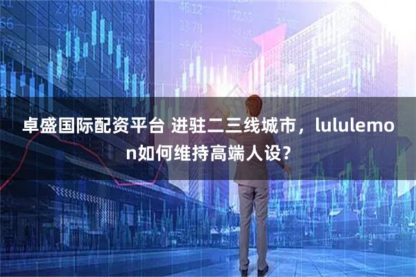 卓盛国际配资平台 进驻二三线城市，lululemon如何维持高端人设？