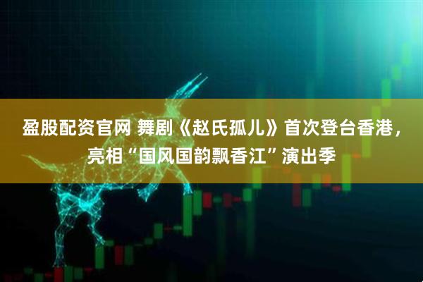 盈股配资官网 舞剧《赵氏孤儿》首次登台香港，亮相“国风国韵飘香江”演出季