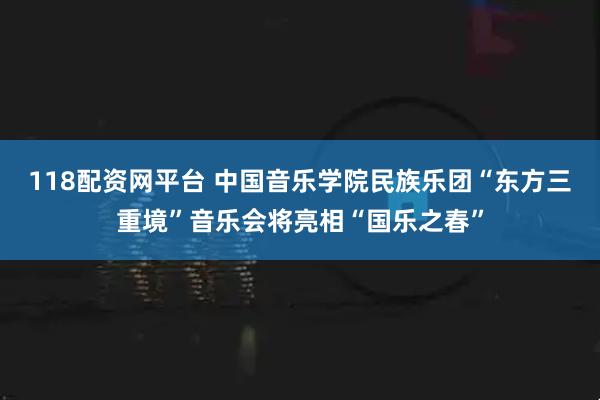 118配资网平台 中国音乐学院民族乐团“东方三重境”音乐会将亮相“国乐之春”