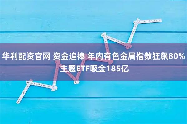 华利配资官网 资金追捧 年内有色金属指数狂飙80% 主题ETF吸金185亿