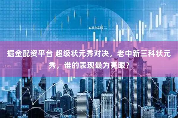 掘金配资平台 超级状元秀对决，老中新三科状元秀，谁的表现最为亮眼？