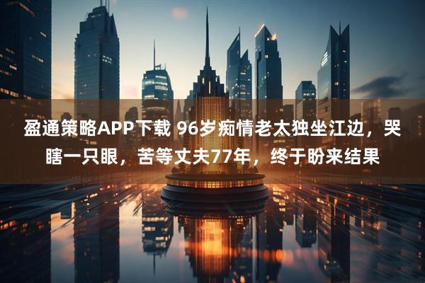 盈通策略APP下载 96岁痴情老太独坐江边，哭瞎一只眼，苦等丈夫77年，终于盼来结果