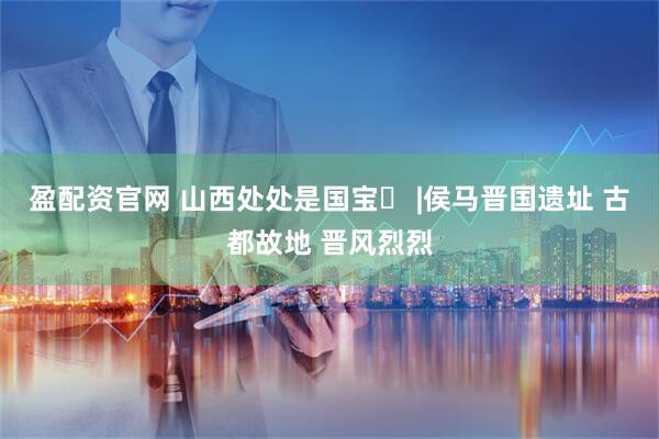 盈配资官网 山西处处是国宝㉙ |侯马晋国遗址 古都故地 晋风烈烈