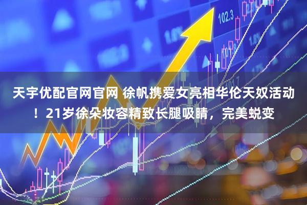 天宇优配官网官网 徐帆携爱女亮相华伦天奴活动！21岁徐朵妆容精致长腿吸睛，完美蜕变