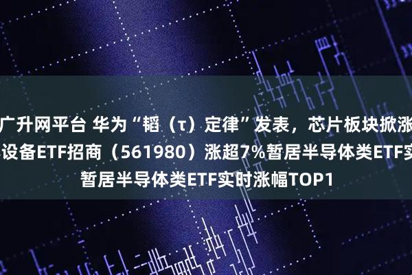 广升网平台 华为“韬（τ）定律”发表，芯片板块掀涨停潮！半导体设备ETF招商（561980）涨超7%暂居半导体类ETF实时涨幅TOP1