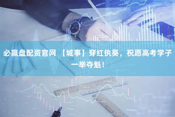 必赢盘配资官网 【城事】穿红执葵，祝愿高考学子一举夺魁！