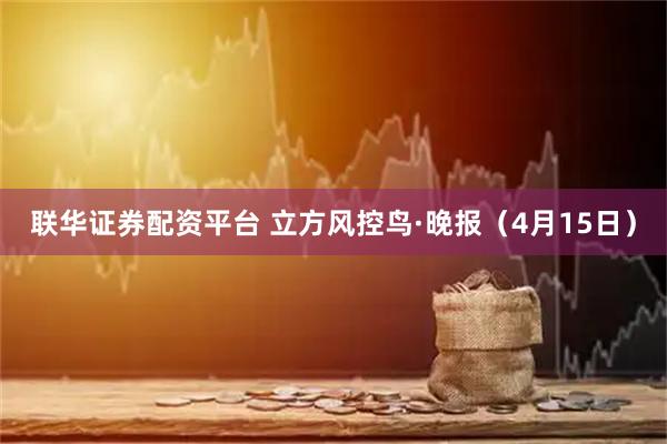 联华证券配资平台 立方风控鸟·晚报（4月15日）
