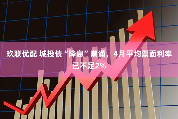玖联优配 城投债“降息”潮涌，4月平均票面利率已不足2%