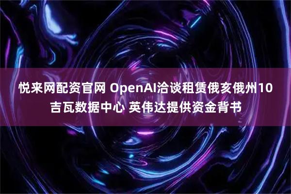 悦来网配资官网 OpenAI洽谈租赁俄亥俄州10吉瓦数据中心 英伟达提供资金背书